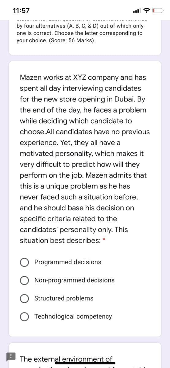 11:57
by four alternatives (A, B, C, & D) out of which only
one is correct. Choose the letter corresponding to
your choice. (Score: 56 Marks).
Mazen works at XYZ company and has
spent all day interviewing candidates
for the new store opening in Dubai. By
the end of the day, he faces a problem
while deciding which candidate to
choose.All candidates have no previous
experience. Yet, they all have a
motivated personality, which makes it
very difficult to predict how will they
perform on the job. Mazen admits that
this is a unique problem as he has
never faced such a situation before,
and he should base his decision on
specific criteria related to the
candidates' personality only. This
situation best describes:
Programmed decisions
Non-programmed decisions
Structured problems
Technological competency
The external environment of
