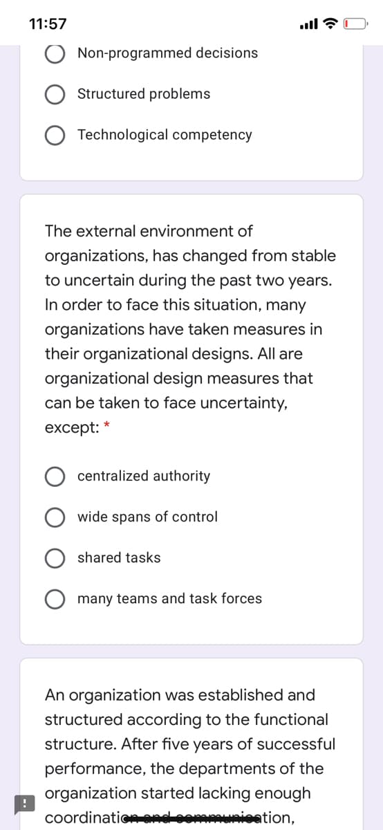 11:57
Non-programmed decisions
Structured problems
Technological competency
The external environment of
organizations, has changed from stable
to uncertain during the past two years.
In order to face this situation, many
organizations have taken measures in
their organizational designs. All are
organizational design measures that
can be taken to face uncertainty,
except:
centralized authority
wide spans of control
shared tasks
many teams and task forces
An organization was established and
structured according to the functional
structure. After five years of successful
performance, the departments of the
organization started lacking enough
coordination end commusioation,
