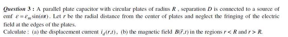 Question 3: A parallel plate capacitor with circular plates of radius R , separation D is connected to a source of
emf ɛ = Em sin(@t). Let r be the radial distance from the center of plates and neglect the fringing of the electric
field at the edges of the plates.
Calculate : (a) the displacement current i,(r,t), (b) the magnetic field B(F,t) in the regionsr < R and r > R.
