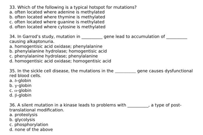 33. Which of the following is a typical hotspot for mutations?
a. often located where adenine is methylated
b. often located where thymine is methylated
c. often located where guanine is methylated
d. often located where cytosine is methylated
34. In Garrod's study, mutation in
causing alkaptonuria.
a. homogentisic acid oxidase; phenylalanine
b. phenylalanine hydrolase; homogentisic acid
c. phenylalanine hydrolase; phenylalanine
d. homogentisic acid oxidase; homogentisic acid
35. In the sickle cell disease, the mutations in the
red blood cells.
a. 8-globin
b. y-globin
gene lead to accumulation of
c. a-globin
d. ß-globin
36. A silent mutation in a kinase leads to problems with
translational modification.
a. proteolysis
b. glycolysis
c. phosphorylation
d. none of the above
gene causes dysfunctional
a type of post-