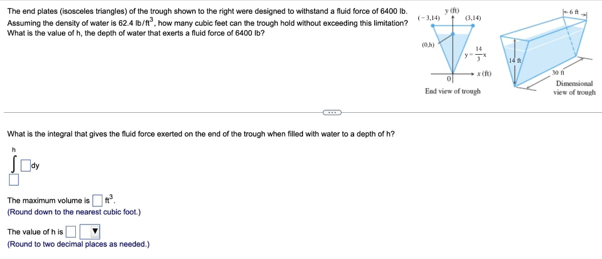 The end plates (isosceles triangles) of the trough shown to the right were designed to withstand a fluid force of 6400 lb.
Assuming the density of water is 62.4 lb/ft³, how many cubic feet can the trough hold without exceeding this limitation?
What is the value of h, the depth of water that exerts a fluid force of 6400 lb?
What is the integral that gives the fluid force exerted on the end of the trough when filled with water to a depth of h?
h
Sody
The maximum volume is ft³.
(Round down to the nearest cubic foot.)
The value of his
(Round to two decimal places as needed.)
(-3,14)
(0,h)
y (ft)
(3,14)
14
y 3x
x (ft)
0
End view of trough
14 ft
30 ft
6 ft →
Dimensional
view of trough