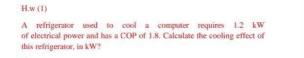 H.w (1)
A refrigerator used to cool a computer requires 1.2 kW
of electrical power and has a COP of 1.8. Calculate the cooling effect of
this refrigerator, in kW?