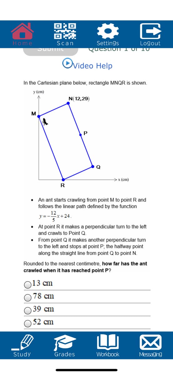 Home
Scan
Settings
Logout
QuestionTI OI 10
Ovideo Help
In the Cartesian plane below, rectangle MNQR is shown.
у (ст)
N(12,29)
>x (cm)
R
An ant starts crawling from point M to point R and
follows the linear path defined by the function
12
y =--
-x+24.
• At point R it makes a perpendicular turn to the left
and crawls to Point Q.
• From point Q it makes another perpendicular turn
to the left and stops at point P; the halfway point
along the straight line from point Q to point N.
Rounded to the nearest centimetre, how far has the ant
crawled when it has reached point P?
)13 cm
78 cm
39 cm
52 cm
Study
Grades
Workbook
Messaging
ED
OI O
