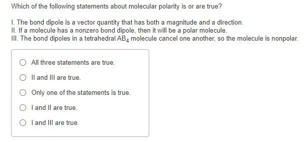 Which of the following statements about molecular polarity is or are true?
I. The bond dipole is a vector quantity that has both a magnitude and a direction.
II. If a molecule has a nonzero bond dipole, then it will be a polar molecule.
III. The bond dipoles in a tetrahedral AB, molecule cancel one another, so the molecule is nonpolar.
All three statements are true.
O Il and III are true.
Only one of the statements is true.
O l and Il are true.
O I and III are true.
