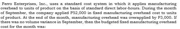 Ferro Enterprises, Inc., uses a standard cost system in which it applies manufacturing
overhead to units of product on the basis of standard direct labor-hours. During the month
of September, the company applied P52,000 in fixed manufacturing overhead cost to units
of product. At the end of the month, manufacturing overhead was overapplied by P3,000. If
there was no volume variance in September, then the budgeted fixed manufacturing overhead
cost for the month was:
