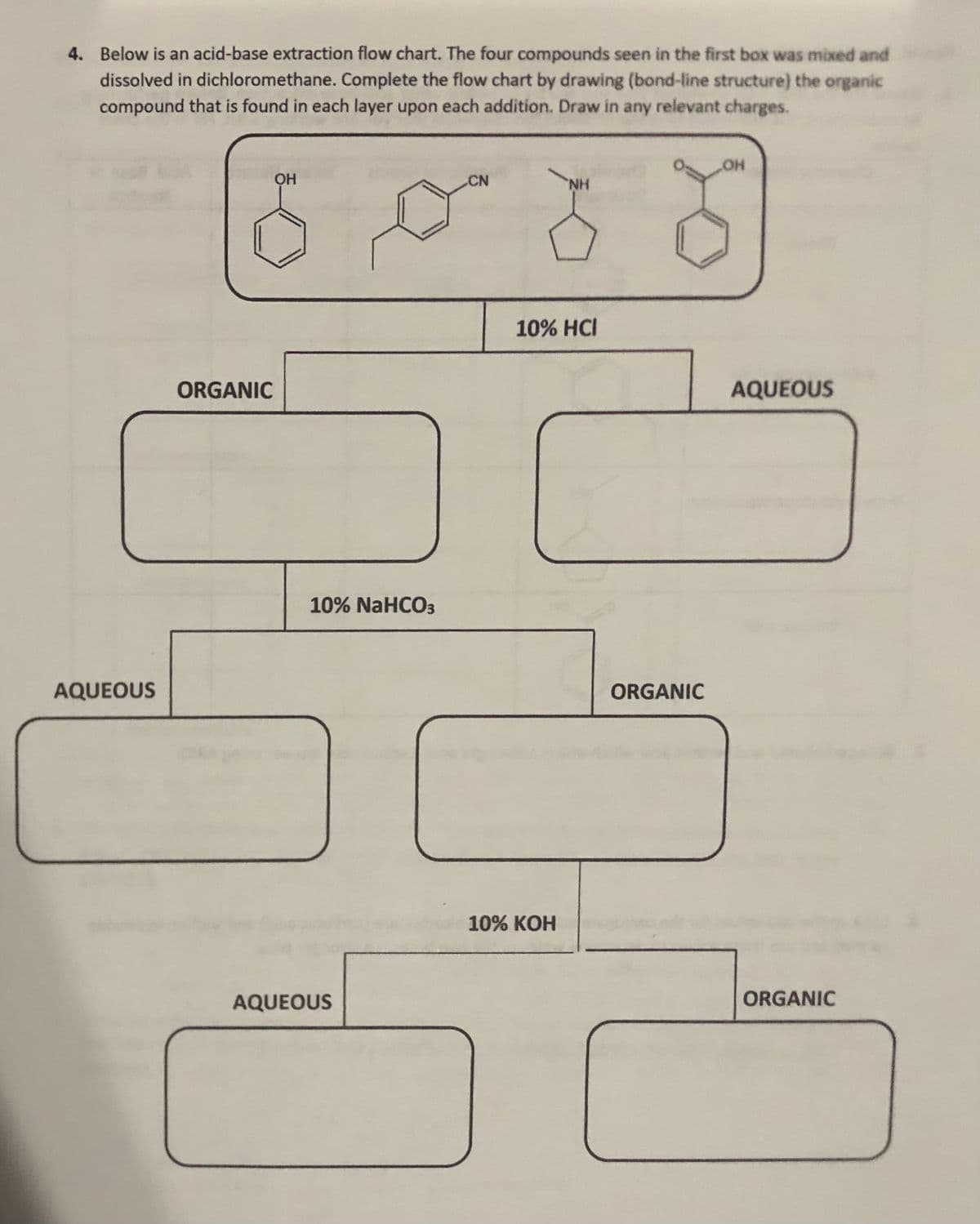 4. Below is an acid-base extraction flow chart. The four compounds seen in the first box was mixed and
dissolved in dichloromethane. Complete the flow chart by drawing (bond-line structure) the organic
compound that is found in each layer upon each addition. Draw in any relevant charges.
OH
CN
10% HCI
ORGANIC
AQUEOUS
10% NaHCO3
AQUEOUS
ORGANIC
10% КОН
AQUEOUS
ORGANIC
