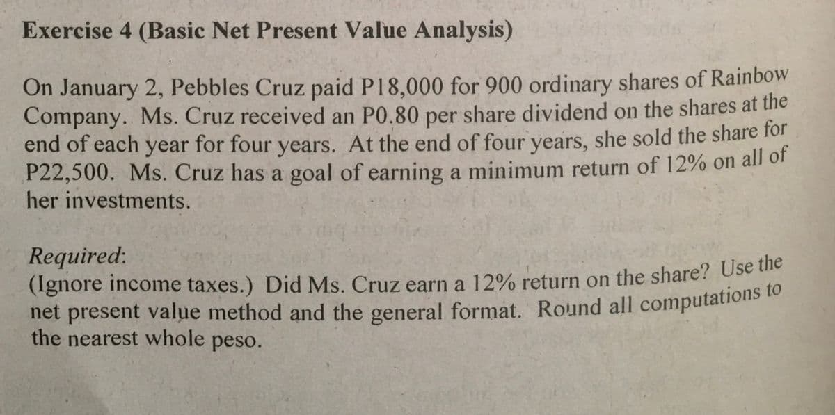 Exercise 4 (Basic Net Present Value Analysis)
On January 2, Pebbles Cruz paid P18,000 for 900 ordinary shares of Rainbow
Company. Ms. Cruz received an P0.80 per share dividend on the shares at the
end of each year for four years. At the end of four years, she sold the share for
P22,500. Ms. Cruz has a goal of earning a minimum return of 12% on all of
her investments.
Required:
(Ignore income taxes.) Did Ms. Cruz earn a 12% return on the share? Use he
net present value method and the general format. Round all computations t
the nearest whole peso.
