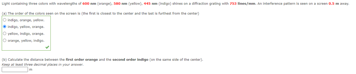 Light containing three colors with wavelengths of 600 nm (orange), 580 nm (yellow), 445 nm (indigo) shines on a diffraction grating with 753 lines/mm. An interference pattern is seen on a screen 0.5 m away.
(a) The order of the colors seen on the screen is (the first is closest to the center and the last is furthest from the center)
O indigo, orange, yellow.
O indigo, yellow, orange.
O yellow, indigo, orange.
O orange, yellow, indigo.
(b) Calculate the distance between the first order orange and the second order indigo (on the same side of the center).
Keep at least three decimal places in your answer.
m