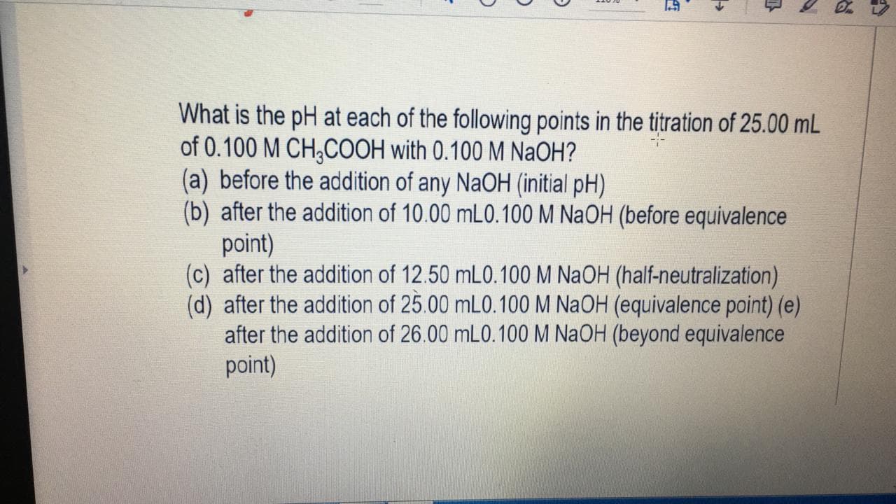 What is the pH at each of the following points in the titration of 25.00 mL
of 0.100 M CH;COOH with 0.100 M NaOH?
(a) before the addition of any NaOH (initial pH)
(b) after the addition of 10.00 mL0.100 M NaOH (before equivalence
point)
(c) after the addition of 12.50 mL0.100 M NaOH (half-neutralization)
(d) after the addition of 25.00 mL0.100 M NaOH (equivalence point) (e)
after the addition of 26.00 mL0.100 M N2OH (beyond equivalence
point)
