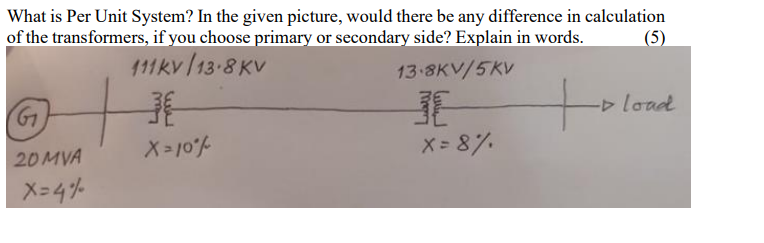 What is Per Unit System? In the given picture, would there be any difference in calculation
of the transformers, if you choose primary or secondary side? Explain in words.
(5)
111kv /13-8 KV
13 8KV/5KV
D load
20MVA
X= 10%
X= 8%.
X-4%
