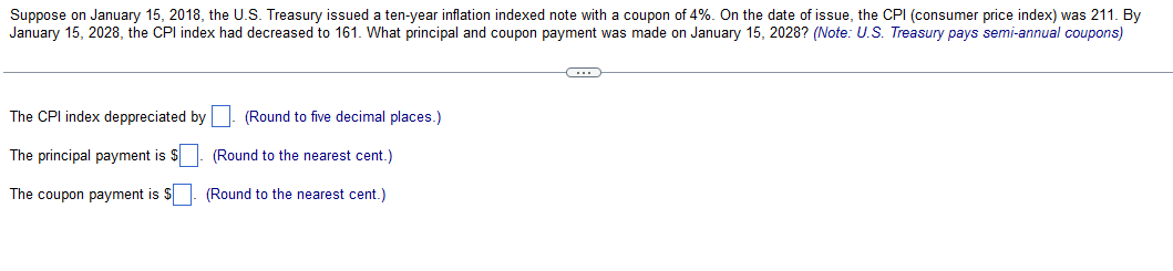 Suppose on January 15, 2018, the U.S. Treasury issued a ten-year inflation indexed note with a coupon of 4%. On the date of issue, the CPI (consumer price index) was 211. By
January 15, 2028, the CPI index had decreased to 161. What principal and coupon payment was made on January 15, 2028? (Note: U.S. Treasury pays semi-annual coupons)
The CPI index deppreciated by
The principal payment is $
The coupon payment is $
(Round to five decimal places.)
(Round to the nearest cent.)
(Round to the nearest cent.)