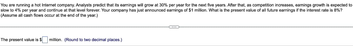 You are running a hot Internet company. Analysts predict that its earnings will grow at 30% per year for the next five years. After that, as competition increases, earnings growth is expected to
slow to 4% per year and continue at that level forever. Your company has just announced earnings of $1 million. What is the present value of all future earnings if the interest rate is 8%?
(Assume all cash flows occur at the end of the year.)
The present value is $
million. (Round to two decimal places.)
←