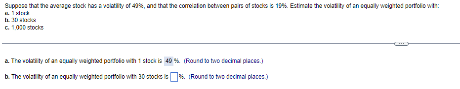 Suppose that the average stock has a volatility of 49%, and that the correlation between pairs of stocks is 19%. Estimate the volatility of an equally weighted portfolio with:
a. 1 stock
b. 30 stocks
c. 1,000 stocks
a. The volatility of an equally weighted portfolio with 1 stock is 49 %. (Round to two decimal places.)
b. The volatility of an equally weighted portfolio with 30 stocks is%. (Round to two decimal places.)