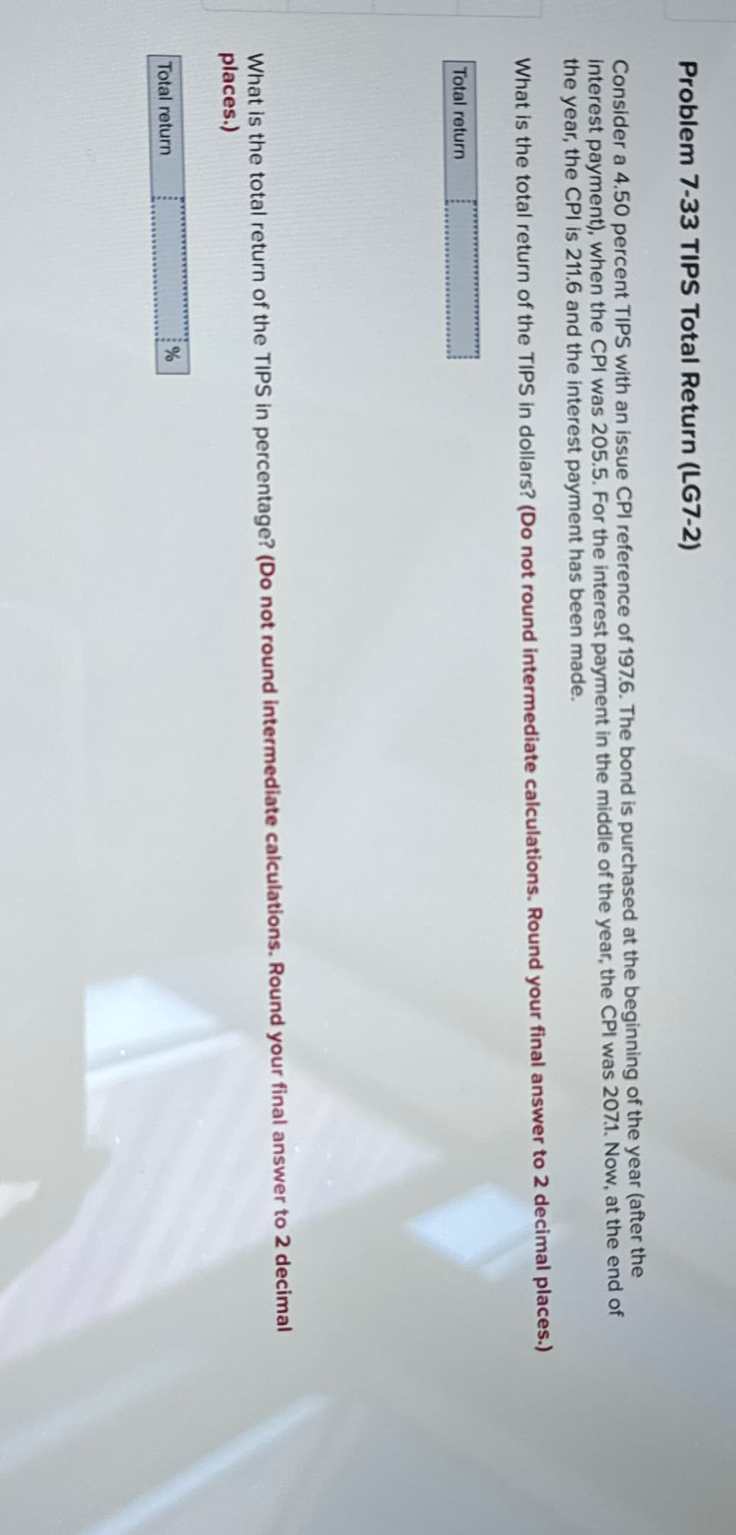 Problem 7-33 TIPS Total Return (LG7-2)
Consider a 4.50 percent TIPS with an issue CPI reference of 197.6. The bond is purchased at the beginning of the year (after the
interest payment), when the CPI was 205.5. For the interest payment in the middle of the year, the CPI was 2071. Now, at the end of
the year, the CPI is 211.6 and the interest payment has been made.
What is the total return of the TIPS in dollars? (Do not round intermediate calculations. Round your final answer to 2 decimal places.)
Total return
What is the total return of the TIPS in percentage? (Do not round intermediate calculations. Round your final answer to 2 decimal
places.)
Total return
%