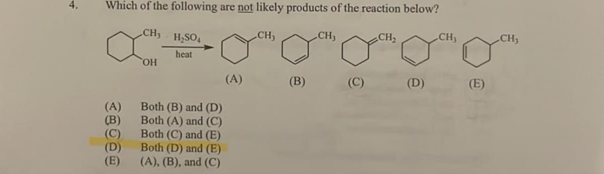 4.
Which of the following are not likely products of the reaction below?
CH₂
xa
OH
(A)
(B)
(C)
(D)
(E)
CH3
H₂SO4
heat
Both (B) and (D)
Both (A) and (C)
Both (C) and (E)
Both (D) and (E)
(A), (B), and (C)
(A)
(B)
CH₁
(C)
CH₂
(D)
CH3
(E)
CH3