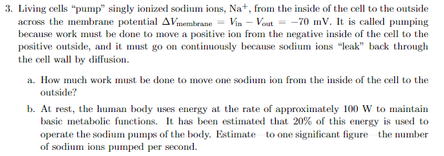 3. Living cells "pump" singly ionized sodium ions, Na+, from the inside of the cell to the outside
across the membrane potential AVmembrane = Vin - Vout= -70 mV. It is called pumping
because work must be done to move a positive ion from the negative inside of the cell to the
positive outside, and it must go on continuously because sodium ions "leak" back through
the cell wall by diffusion.
a. How much work must be done to move one sodium ion from the inside of the cell to the
outside?
b. At rest, the human body uses energy at the rate of approximately 100 W to maintain
basic metabolic functions. It has been estimated that 20% of this energy is used to
operate the sodium pumps of the body. Estimate to one significant figure the number
of sodium ions pumped per second.