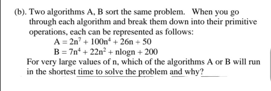 (b). Two algorithms A, B sort the same problem. When you go
through each algorithm and break them down into their primitive
operations, each can be represented as follows:
A = 2n7 + 100nª + 26n + 50
B = 7n* + 22n² + nlogn + 200
For very large values of n, which of the algorithms A or B will run
in the shortest time to solve the problem and why?
