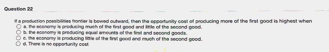 Question 22
If a production possibilities frontier is bowed outward, then the opportunity cost of producing more of the first good is highest when
O a. the economy is producing much of the first good and little of the second good.
b. the economy is producing equal amounts of the first and second goods.
O c. the economy is producing little of the first good and much of the second good.
O d. There is no opportunity cost