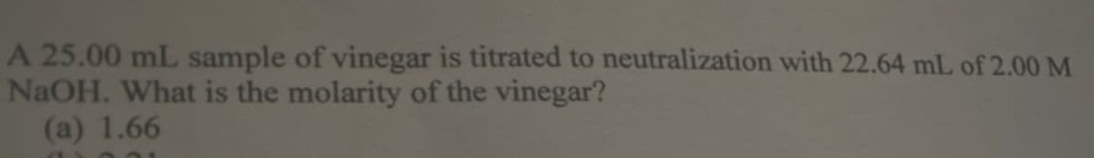 A 25.00 mL sample of vinegar is titrated to neutralization with 22.64 mL of 2.00 M
NaOH. What is the molarity of the vinegar?
(a) 1.66
