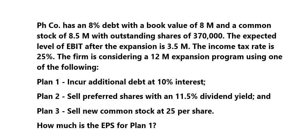 Ph Co. has an 8% debt with a book value of 8 M and a common
stock of 8.5 M with outstanding shares of 370,000. The expected
level of EBIT after the expansion is 3.5 M. The income tax rate is
25%. The firm is considering a 12 M expansion program using one
of the following:
Plan 1 - Incur additional debt at 10% interest;
Plan 2 - Sell preferred shares with an 11.5% dividend yield; and
Plan 3 - Sell new common stock at 25 per share.
How much is the EPS for Plan 1?