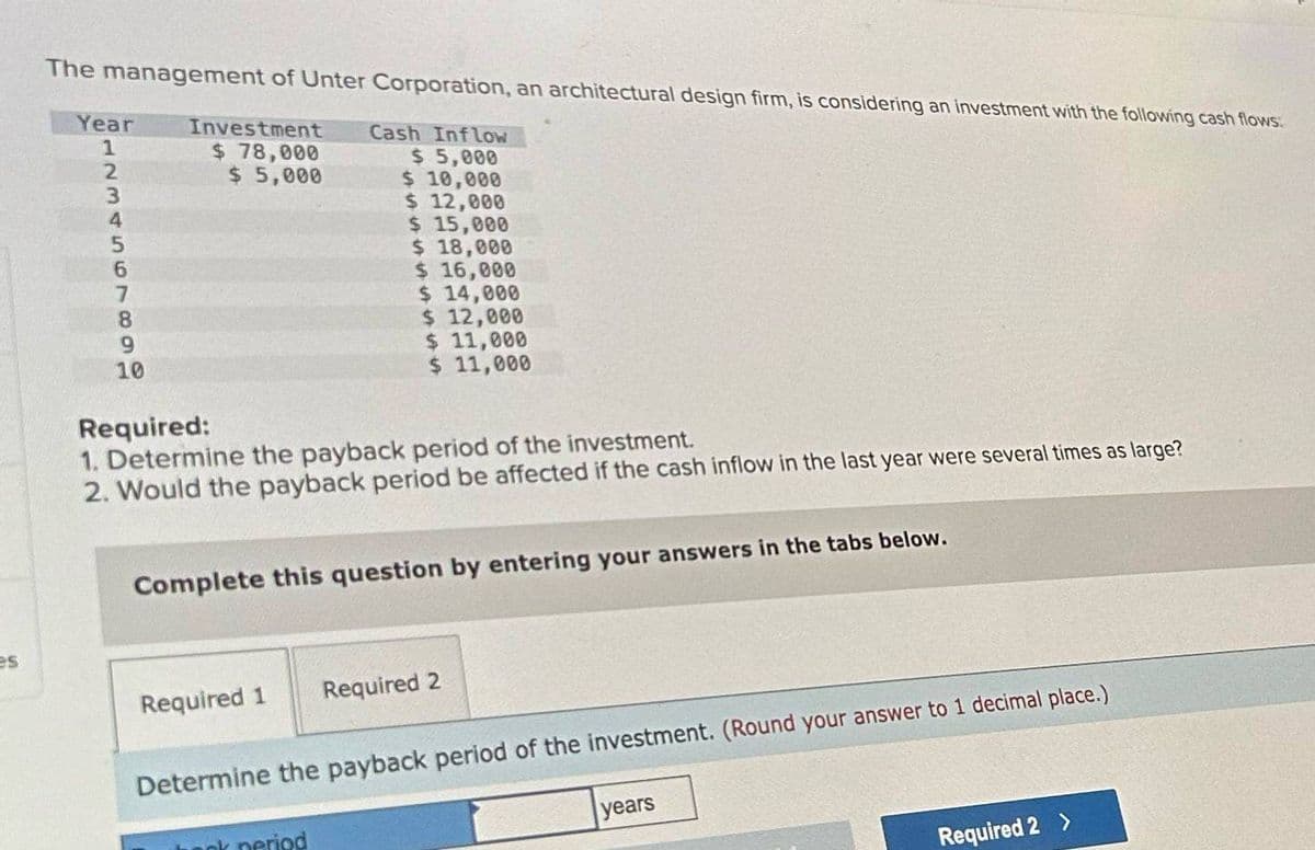 The management of Unter Corporation, an architectural design firm, is considering an investment with the following cash flows:
Year
Cash Inflow
1
Investment
$ 78,000
$ 5,000
$ 5,000
$ 10,000
$ 12,000
1234567890
10
Required:
$ 15,000
$ 18,000
$ 16,000
$ 14,000
$ 12,000
$ 11,000
$ 11,000
1. Determine the payback period of the investment.
2. Would the payback period be affected if the cash inflow in the last year were several times as large?
Complete this question by entering your answers in the tabs below.
es
Required 1
Required 2
Determine the payback period of the investment. (Round your answer to 1 decimal place.)
period
years
Required 2 >