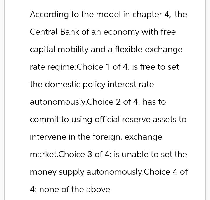 According to the model in chapter 4, the
Central Bank of an economy with free
capital mobility and a flexible exchange
rate regime:Choice 1 of 4: is free to set
the domestic policy interest rate
autonomously.Choice 2 of 4: has to
commit to using official reserve assets to
intervene in the foreign. exchange
market.Choice 3 of 4: is unable to set the
money supply autonomously.Choice 4 of
4: none of the above