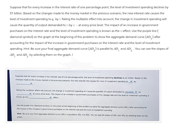 Suppose that for every increase in the interest rate of one percentage point, the level of investment spending declines by
$1 billion. Based on the changes made to the money market in the previous scenario, the new interest rate causes the
level of investment spending to q, by Taking the multiplier effect into account, the change in investment spending will
cause the quantity of output demanded to by at every price level. The impact of an increase in government
purchases on the interest rate and the level of investment spending is known as the effect. Use the purple line (
diamond symbol) on the graph at the beginning of this problem to show the aggregate demand curve (4D3) after
accounting for the impact of the increase in government purchases on the interest rate and the level of investment
spending. Hint: Be sure your final aggregate demand curve (AD) is parallel to AD, and AD2. You can see the slopes of
AD, and AD by selecting them on the graph. I
2
Suppose that for every increase in the interest rate of one percentage point, the level of investment spending declines by $1 billion. Based on the
changes made to the money market in the previous scenario, the new interest rate causes the level of investment spending to by
known as the
Taking the multiplier effect into account, the change in investment spending will cause the quantity of output demanded to increase
at every price level. The impact of an increase in government purchases on the interest rate and the level of Investment spending is
effect.
by
Use the purple line (diamond symbol) on the graph at the beginning of this problem to show the aggregate demand curve (AD) after accounting for
the impact of the increase in government purchases on the interest rate and the level of investment spending.
Hint: Be sure your final aggregate demand curve (AD) is parallel to AD, and AD. You can see the slopes of AD, and AD by selecting them on the
graph.