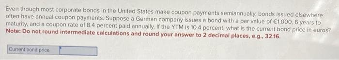 Even though most corporate bonds in the United States make coupon payments semiannually, bonds issued elsewhere
often have annual coupon payments. Suppose a German company issues a bond with a par value of €1,000, 6 years to
maturity, and a coupon rate of 8.4 percent paid annually. If the YTM is 10.4 percent, what is the current bond price in euros?
Note: Do not round intermediate calculations and round your answer to 2 decimal places, e.g., 32.16.
Current bond price