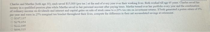 Charles and Martha (both age 30), cach saved $15,000 (pre tax) at the end of every year over their working lives. Both worked till age 65 years. Charles saved his
money in a qualified pension plan while Martha saved in her personal account after paying taxes. Martha turned over her portfolio every year and the combination
of ordinary income on dividends and interest and capital gains on sale of stock came to a 20% tax rate on investment retums. If both generated a pretax retum of 6%
per year and were in 25% marginal tax bracket throughout their lives, compute the difference in their net accumulated savings at retirement
$167,137
O $278,654
$222,849
O $696.535