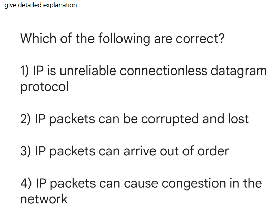 give detailed explanation
Which of the following are correct?
1) IP is unreliable connectionless datagram
protocol
2) IP packets can be corrupted and lost
3) IP packets can arrive out of order
4) IP packets can cause congestion in the
network
