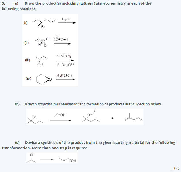 3.
following reactions.
(a)
Draw the product(s) including its(their) stereochemistry in each of the
H20
(6)
Br
cI :8=c-H
(i)
1. SOCI,
OH
2. CH300
HBr (aq.)
(iv)
(b) Draw a stepwise mechanism for the formation of products in the reaction below.
OH
Br
(c) Device a synthesis of the product from the given starting material for the following
transformation. More than one step is required.
ÇI
HO.
