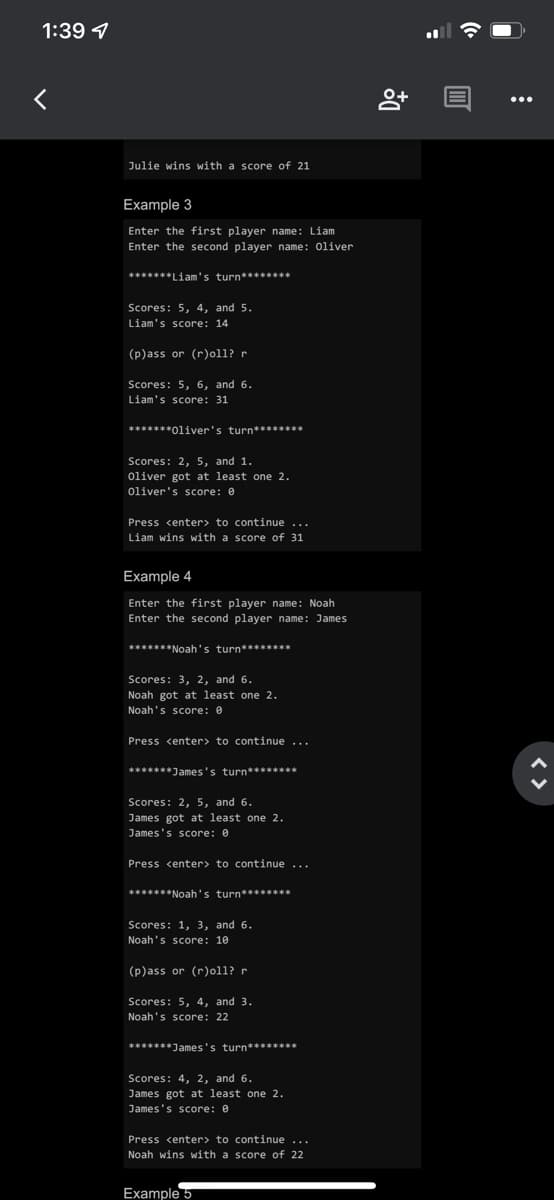 1:39
<
Julie wins with a score of 21
Example 3
Enter the first player name: Liam
Enter the second player name: Oliver
*******Liam's turn********
Scores: 5, 4, and 5.
Liam's score: 14.
(p)ass or (r)oll? r
Scores: 5, 6, and 6.
Liam's score: 31
*******Oliver's turn********
Scores: 2, 5, and 1.
Oliver got at least one 2.
Oliver's score: 0
Press <enter> to continue...
Liam wins with a score of 31
Example 4
Enter the first player name: Noah
Enter the second player name: James
*******Noah's turn********
Scores: 3, 2, and 6.
Noah got at least one 2.
Noah's score: 0
Press <enter> to continue ...
*******James's turn********
Scores: 2, 5, and 6.
James got at least one 2.
James's score: 0
Press <enter> to continue ...
*******Noah's turn********
Scores: 1, 3, and 6.
Noah's score: 10
(p)ass or (r)oll? r
Scores: 5, 4, and 3.
Noah's score: 22
*******James's turn********
Scores: 4, 2, and 6.
James got at least one 2.
James's score: 0
Press <enter> to continue...
Noah wins with a score of 22
Example 5
8+
@