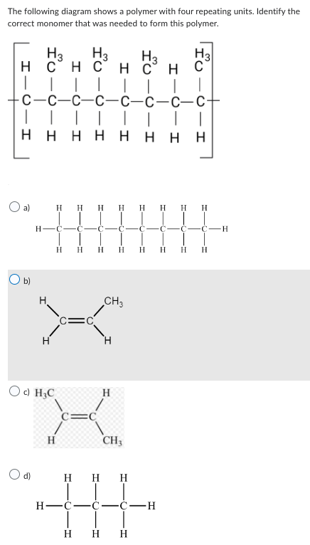 The following diagram shows a polymer with four repeating units. Identify the
correct monomer that was needed to form this polymer.
H3
H₂
нснснсн
| | | |
с-с-с-с-с-с-с-с+
| | | | | |
нннннн Н
T
a)
С
н-с-с
Oc) H₂C
Н-
T
H
Н
Н
Н
Н Н
C- Г -C
H
CH3
Н
O d) Н Н Н
Ж
H
Н Н Н Н н н
CH3
На
C-H
H
HU
I
Н Н Н
С -с-с-H
A
н н