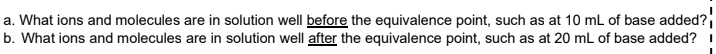 a. What ions and molecules are in solution well before the equivalence point, such as at 10 mL of base added?
b. What ions and molecules are in solution well after the equivalence point, such as at 20 mL of base added?