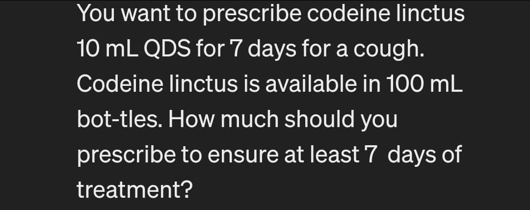 You want to prescribe codeine linctus
10 mL QDS for 7 days for a cough.
Codeine linctus is available in 100 mL
bot-tles. How much should you
prescribe to ensure at least 7 days of
treatment?