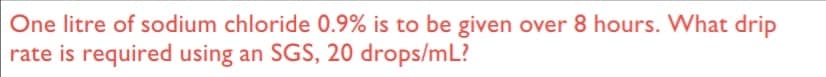 One litre of sodium chloride 0.9% is to be given over 8 hours. What drip
rate is required using an SGS, 20 drops/mL?