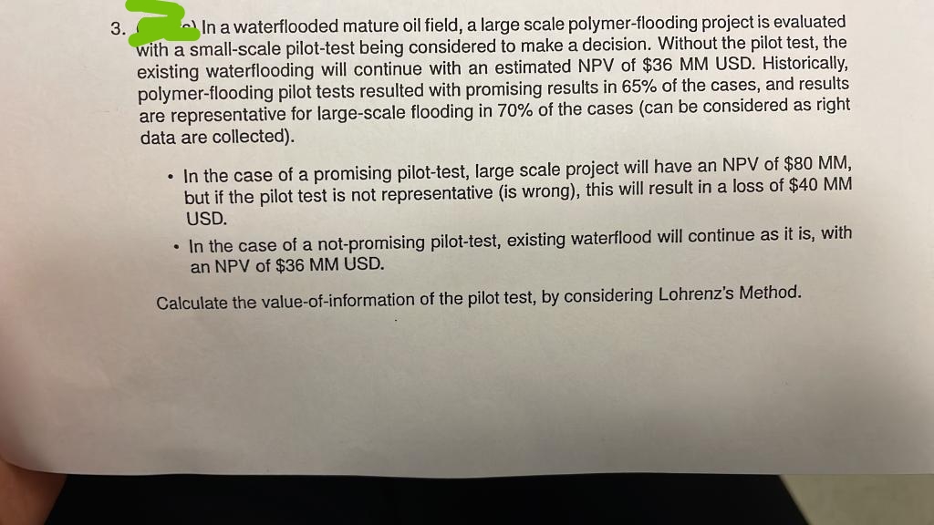 3.
In a waterflooded mature oil field, a large scale polymer-flooding project is evaluated
with a small-scale pilot-test being considered to make a decision. Without the pilot test, the
existing waterflooding will continue with an estimated NPV of $36 MM USD. Historically,
polymer-flooding pilot tests resulted with promising results in 65% of the cases, and results
are representative for large-scale flooding in 70% of the cases (can be considered as right
data are collected).
• In the case of a promising pilot-test, large scale project will have an NPV of $80 MM,
but if the pilot test is not representative (is wrong), this will result in a loss of $40 MM
USD.
• In the case of a not-promising pilot-test, existing waterflood will continue as it is, with
an NPV of $36 MM USD.
Calculate the value-of-information of the pilot test, by considering Lohrenz's Method.