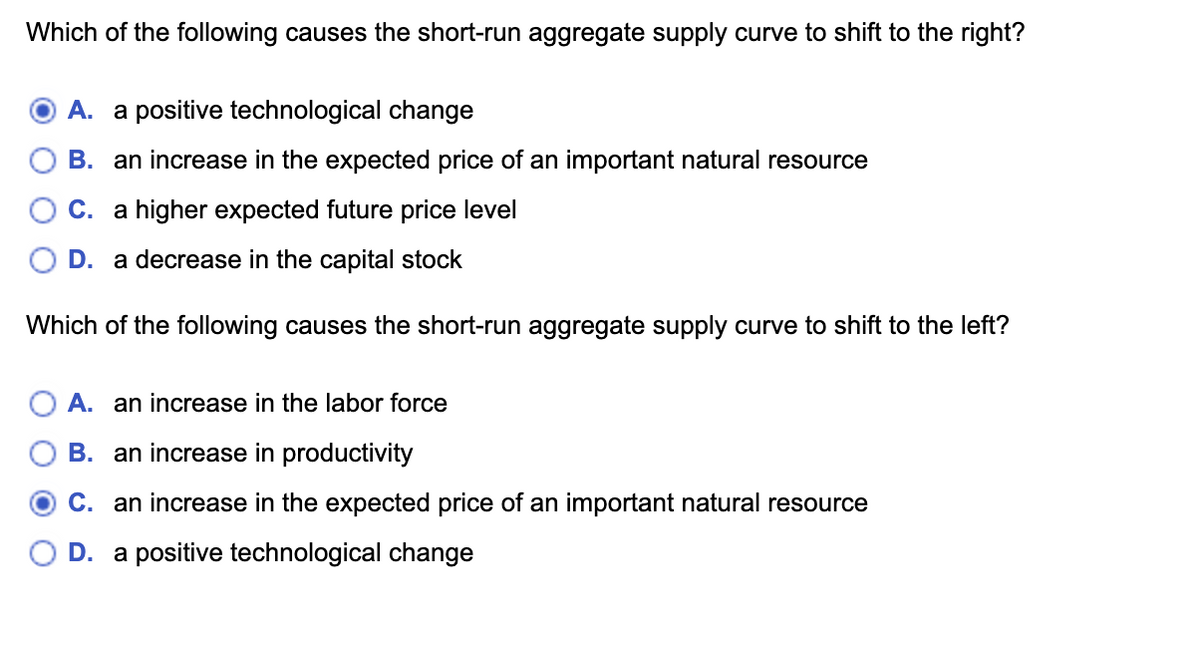 Which of the following causes the short-run aggregate supply curve to shift to the right?
A. a positive technological change
B. an increase in the expected price of an important natural resource
C. a higher expected future price level
D. a decrease in the capital stock
Which of the following causes the short-run aggregate supply curve to shift to the left?
A. an increase in the labor force
B. an increase in productivity
OC. an increase in the expected price of an important natural resource
D. a positive technological change