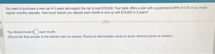 You want to purchase a new car in 5 years and expect the car to cost $18,000. Your bank offers a plan with a guaranteed APR of 5.5% If you make
regular monthly deposits. How much should you deposit each month to end up with $18,000 in 5 years?
You should Invest $ each month.
(Round the final answer to the nearest cent as needed. Round all intermediate values to seven decimal places as needed.).