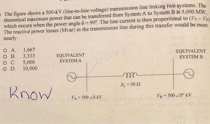 The figure shows a 500-kV (line-to-line voltage) transmission line linking two systems. The
theoretical maximum power that can be transferred from System A to System B is 5,000 MW,
which occurs when the power angle 8 = 90°. The line current is then proportional to (VA - VB)
The reactive power losses (Mvar) in the transmission line during this transfer would be most
nearly:
Wond
O A.
1,667
O B.. 3,333
O C.
5,000
O D.
10,000
Know
EQUIVALENT
SYSTEM A
VA= 500 28 KV
m
XL = 50 Ω
EQUIVALENT
SYSTEM B
VB = 500 40⁰ kV
O