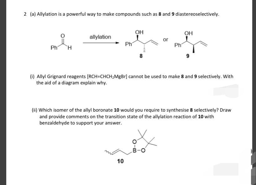 2 (a) Allylation is a powerful way to make compounds such as 8 and 9 diastereoselectively.
OH
он
allylation
Ph
or
Ph
Ph
8
9
(i) Allyl Grignard reagents [RCH=CHCH,MgBr] cannot be used to make 8 and 9 selectively. With
the aid of a diagram explain why.
(ii) Which isomer of the allyl boronate 10 would you require to synthesise 8 selectively? Draw
and provide comments on the transition state of the allylation reaction of 10 with
benzaldehyde to support your answer.
B-O
10
