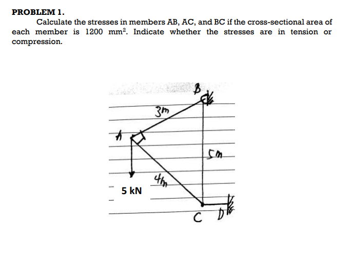 PROBLEM 1.
Calculate the stresses in members AB, AC, and BC if the cross-sectional area of
each member is 1200 mm2. Indicate whether the stresses are in tension or
compression.
3h
5 kN
