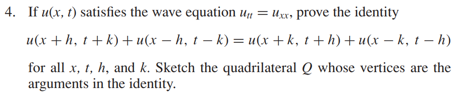 4. If u(x, t) satisfies the wave equation Utt = Uxx, prove the identity
u(x + h, t + k) + u(x − h, t − k) = u(x + k, t + h) + u(x − k, t – h)
for all x, t, h, and k. Sketch the quadrilateral Q whose vertices are the
arguments in the identity.