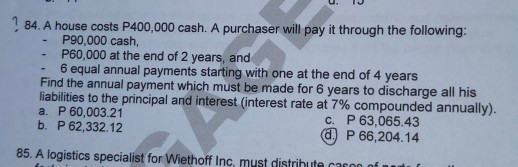 84. A house costs P400,000 cash. A purchaser will pay it through the following:
P90,000 cash,
P60,000 at the end of 2 years, and
6 equal annual payments starting with one at the end of 4 years
Find the annual payment which must be made for 6 years to discharge all his
liabilities to the principal and interest (interest rate at 7% compounded annually).
a. P 60,003.21
b. P 62,332.12
c. P 63,065.43
(d) P 66,204.14
85. A logistics specialist for Wiethoff Inc, must distrihute cason
