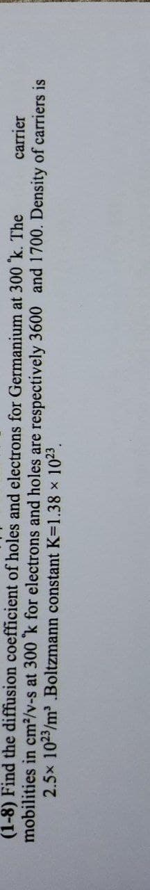 (1-8) Find the diffusion coefficient of holes and electrons for Germanium at 300 k. The
mobilities in cm2/v-s at 300 k for electrons and holes are respectively 3600 and 1700. Density of carriers is
2.5x 1023/m .Boltzmann constant K=1.38 x 1023.
carrier
