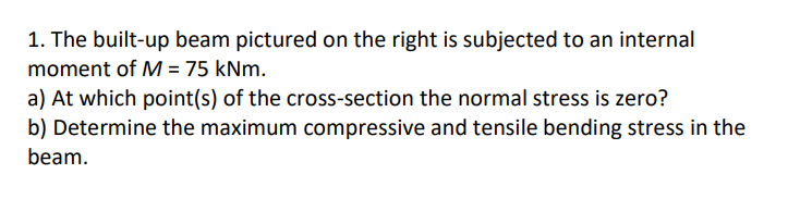 1. The built-up beam pictured on the right is subjected to an internal
moment of M = 75 kNm.
a) At which point(s) of the cross-section the normal stress is zero?
b) Determine the maximum compressive and tensile bending stress in the
beam.