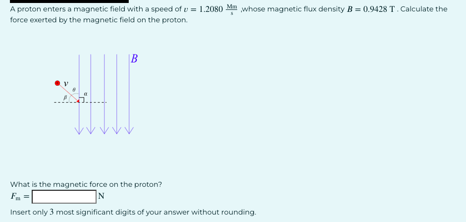 A proton enters a magnetic field with a speed of v= 1.2080 Mm,whose magnetic flux density B = 0.9428 T. Calculate the
force exerted by the magnetic field on the proton.
0
α
B
S
What is the magnetic force on the proton?
Fm =
N
Insert only 3 most significant digits of your answer without rounding.
