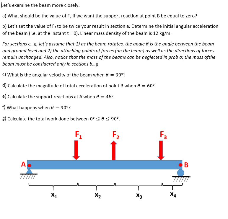 Let's examine the beam more closely.
a) What should be the value of F₂ if we want the support reaction at point B be equal to zero?
b) Let's set the value of F₂ to be twice your result in section a. Determine the initial angular acceleration
of the beam (i.e. at the instant t = 0). Linear mass density of the beam is 12 kg/m.
For sections c...g, let's assume that 1) as the beam rotates, the angle 8 is the angle between the beam
and ground level and 2) the attaching points of forces (on the beam) as well as the directions of forces
remain unchanged. Also, notice that the mass of the beams can be neglected in prob a; the mass ofthe
beam must be considered only in sections b...g.
c) What is the angular velocity of the beam when 0 = 30°?
d) Calculate the magnitude of total acceleration of point B when
e) Calculate the support reactions at A when 0 = 45°.
f) What happens when 0 = 90°?
g) Calculate the total work done between 0° ≤ 0 ≤ 90°.
A
X1
F₁
X₂
F₂
X3
60°.
F3
B
TIIT
X4