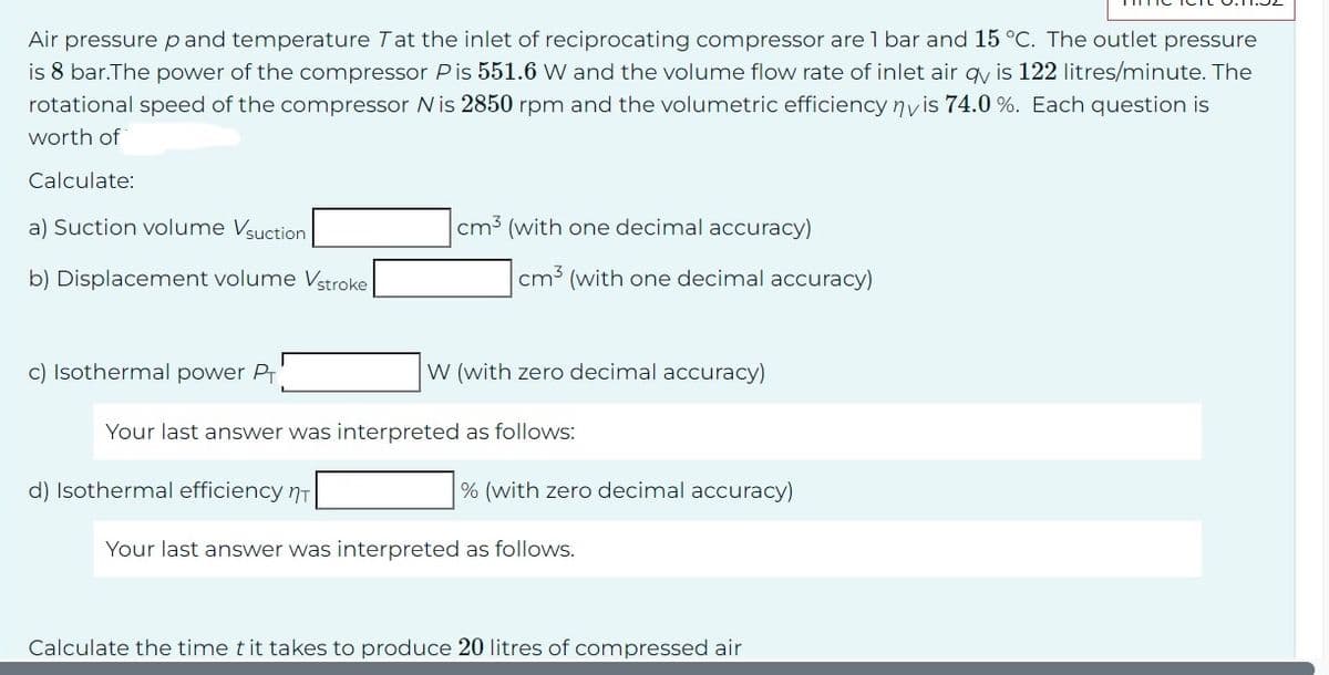 Air pressure pand temperature Tat the inlet of reciprocating compressor are 1 bar and 15 °C. The outlet pressure
is 8 bar.The power of the compressor Pis 551.6 W and the volume flow rate of inlet air qy is 122 litres/minute. The
rotational speed of the compressor Nis 2850 rpm and the volumetric efficiency ny is 74.0%. Each question is
worth of
Calculate:
a) Suction volume Vsuction
b) Displacement volume Vstroke
c) Isothermal power Pr
cm³ (with one decimal accuracy)
d) Isothermal efficiency T
cm3 (with one decimal accuracy)
W (with zero decimal accuracy)
Your last answer was interpreted as follows:
% (with zero decimal accuracy)
Your last answer was interpreted as follows.
Calculate the time t it takes to produce 20 litres of compressed air