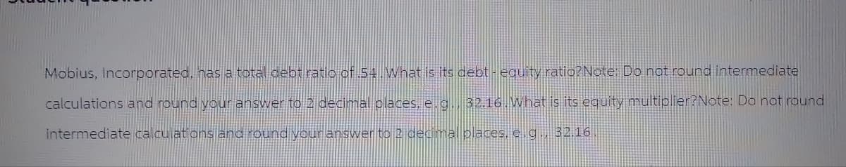 Mobius, Incorporated, has a total debt ratio of 54. What is its debt - equity ratio?Note: Do not round intermediate
calculations and round your answer to 2 decimal places, e.g., 32.16. What is its equity multiplier?Note: Do not round
intermediate calculations and round your answer to 2 decimal places, e.g., 32.16